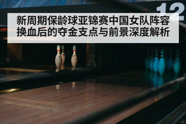 新周期保龄球亚锦赛中国女队阵容换血后的夺金支点与前景深度解析