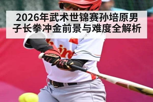 2026年武术世锦赛孙培原男子长拳冲金前景与难度全解析